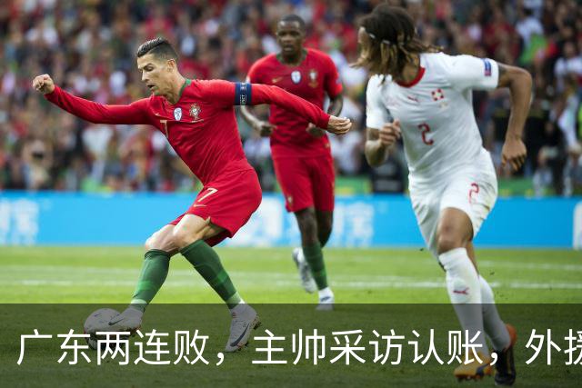 广东两连败,主帅采访认账,外援博日奇坦言近20分难接受!
